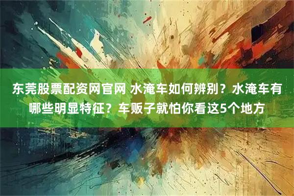 东莞股票配资网官网 水淹车如何辨别？水淹车有哪些明显特征？车贩子就怕你看这5个地方