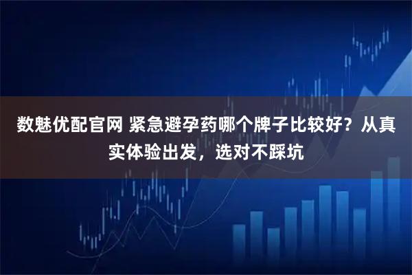 数魅优配官网 紧急避孕药哪个牌子比较好？从真实体验出发，选对不踩坑