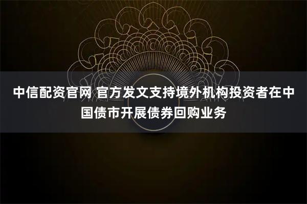 中信配资官网 官方发文支持境外机构投资者在中国债市开展债券回购业务