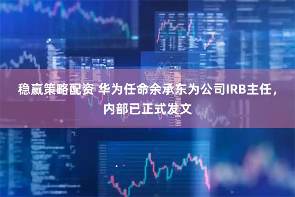 稳赢策略配资 华为任命余承东为公司IRB主任，内部已正式发文