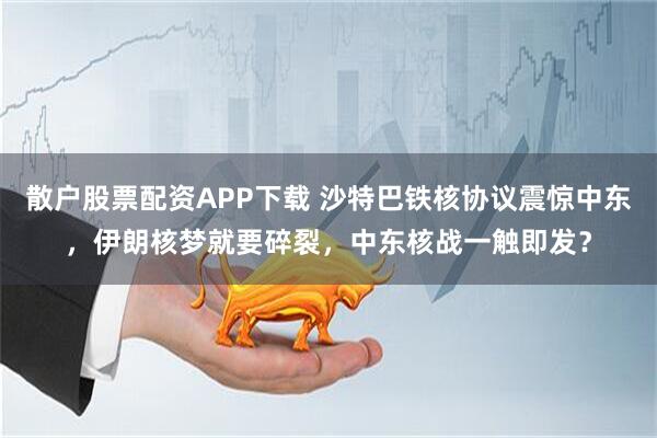 散户股票配资APP下载 沙特巴铁核协议震惊中东，伊朗核梦就要碎裂，中东核战一触即发？