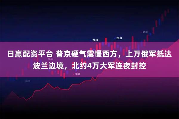 日赢配资平台 普京硬气震慑西方，上万俄军抵达波兰边境，北约4万大军连夜封控