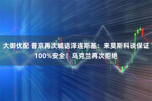 大御优配 普京再次喊话泽连斯基：来莫斯科谈保证100%安全！乌克兰再次拒绝