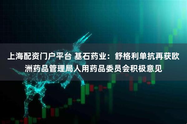 上海配资门户平台 基石药业：舒格利单抗再获欧洲药品管理局人用药品委员会积极意见