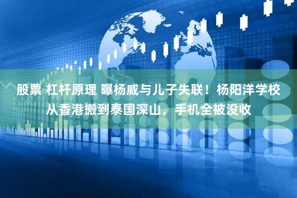 股票 杠杆原理 曝杨威与儿子失联！杨阳洋学校从香港搬到泰国深山，手机全被没收