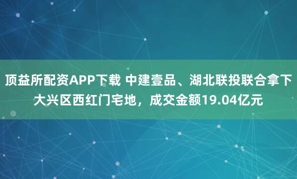 顶益所配资APP下载 中建壹品、湖北联投联合拿下大兴区西红门宅地，成交金额19.04亿元