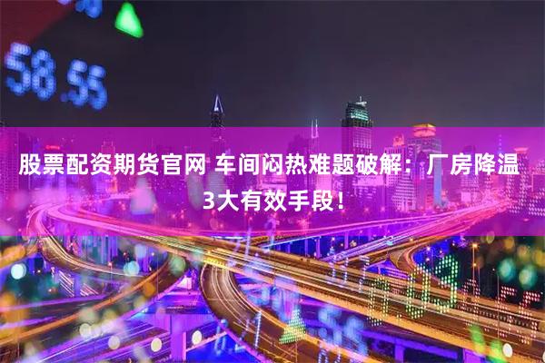 股票配资期货官网 车间闷热难题破解：厂房降温 3大有效手段！