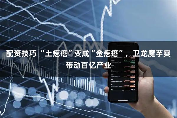 配资技巧 “土疙瘩”变成“金疙瘩”，卫龙魔芋爽带动百亿产业