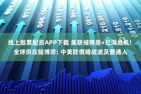 线上股票配资APP下载 美联储降息+红海危机! 全球供应链博弈: 中美欧俄暗战波及普通人