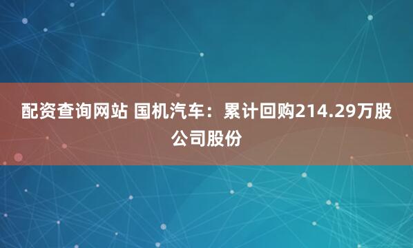 配资查询网站 国机汽车：累计回购214.29万股公司股份