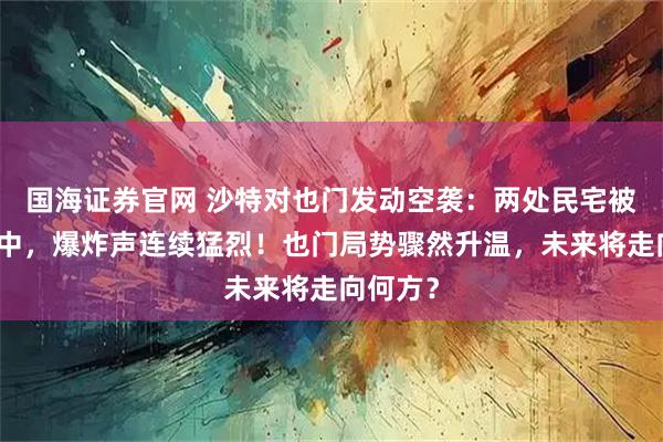 国海证券官网 沙特对也门发动空袭：两处民宅被直接命中，爆炸声连续猛烈！也门局势骤然升温，未来将走向何方？