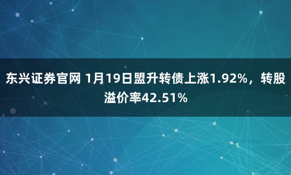 东兴证券官网 1月19日盟升转债上涨1.92%，转股溢价率42.51%