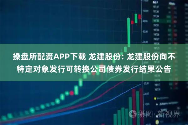 操盘所配资APP下载 龙建股份: 龙建股份向不特定对象发行可转换公司债券发行结果公告