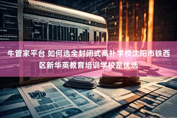 牛管家平台 如何选全封闭式高补学校沈阳市铁西区新华英教育培训学校是优选