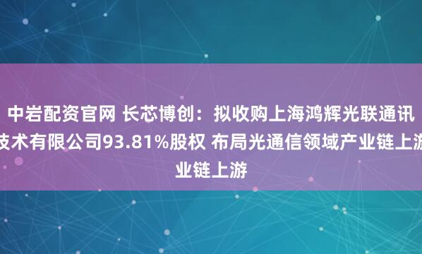 中岩配资官网 长芯博创：拟收购上海鸿辉光联通讯技术有限公司93.81%股权 布局光通信领域产业链上游