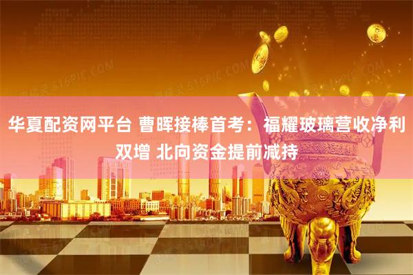 华夏配资网平台 曹晖接棒首考：福耀玻璃营收净利双增 北向资金提前减持