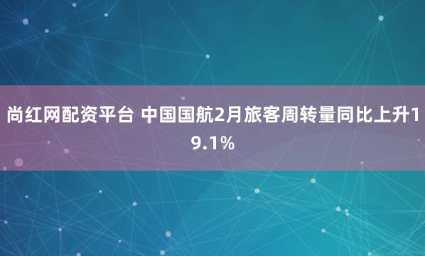 尚红网配资平台 中国国航2月旅客周转量同比上升19.1%