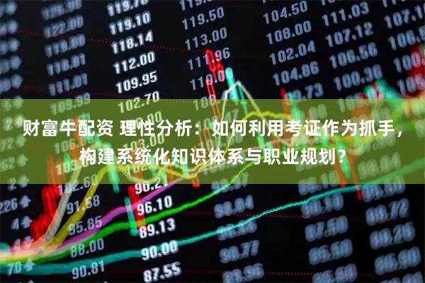 财富牛配资 理性分析：如何利用考证作为抓手，构建系统化知识体系与职业规划？