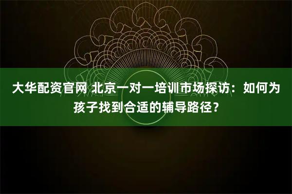 大华配资官网 北京一对一培训市场探访：如何为孩子找到合适的辅导路径？