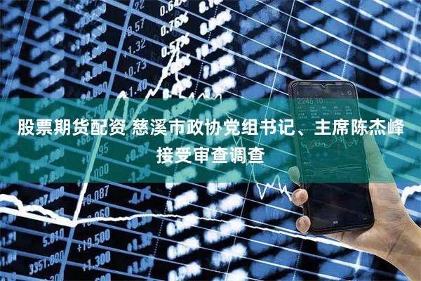 股票期货配资 慈溪市政协党组书记、主席陈杰峰接受审查调查