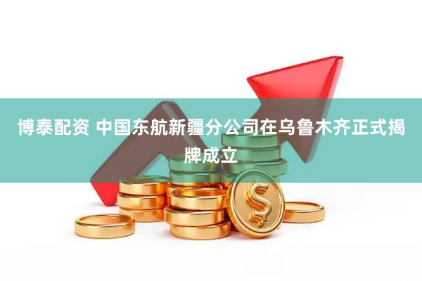 博泰配资 中国东航新疆分公司在乌鲁木齐正式揭牌成立