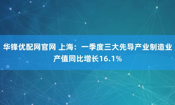 华锋优配网官网 上海：一季度三大先导产业制造业产值同比增长16.1%