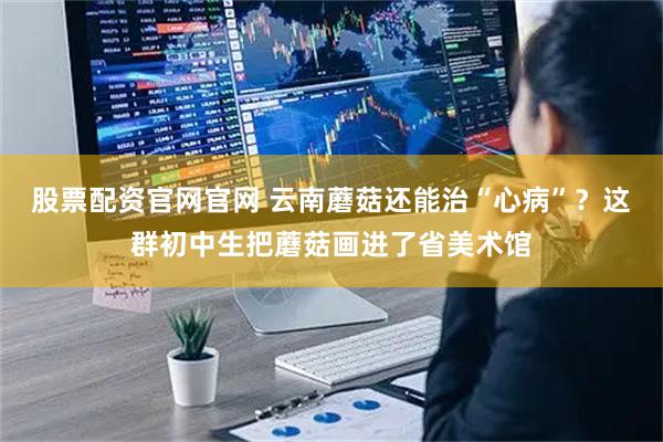 股票配资官网官网 云南蘑菇还能治“心病”？这群初中生把蘑菇画进了省美术馆