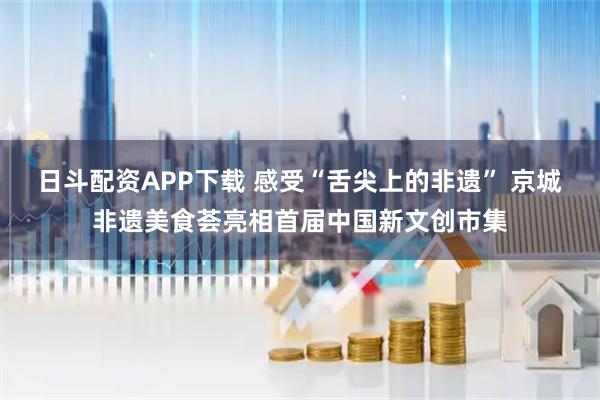 日斗配资APP下载 感受“舌尖上的非遗” 京城非遗美食荟亮相首届中国新文创市集