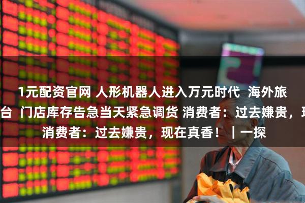 1元配资官网 人形机器人进入万元时代  海外旅行团“横扫”十几台  门店库存告急当天紧急调货 消费者：过去嫌贵，现在真香！｜一探