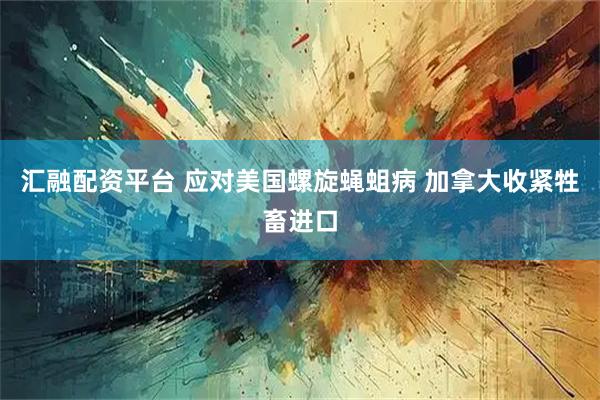 汇融配资平台 应对美国螺旋蝇蛆病 加拿大收紧牲畜进口