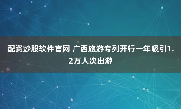 配资炒股软件官网 广西旅游专列开行一年吸引1.2万人次出游