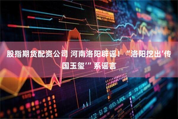 股指期货配资公司 河南洛阳辟谣！“洛阳挖出‘传国玉玺’”系谣言